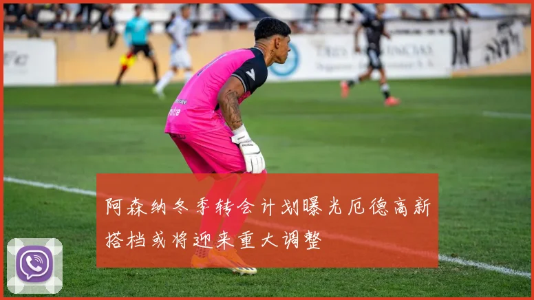 阿森纳冬季转会计划曝光厄德高新搭档或将迎来重大调整